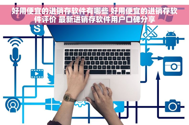 好用便宜的进销存软件有哪些 好用便宜的进销存软件评价 最新进销存软件用户口碑分享