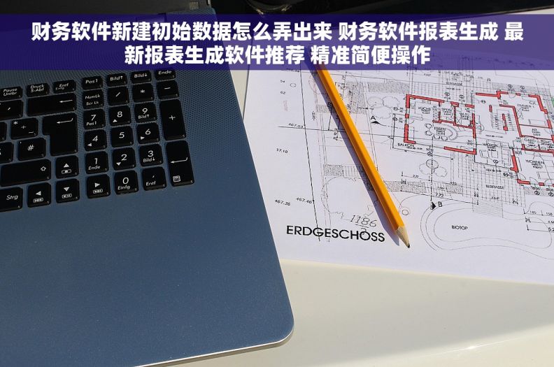 财务软件新建初始数据怎么弄出来 财务软件报表生成 最新报表生成软件推荐 精准简便操作