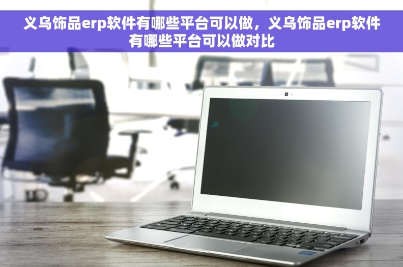 义乌饰品erp软件有哪些平台可以做，义乌饰品erp软件有哪些平台可以做对比