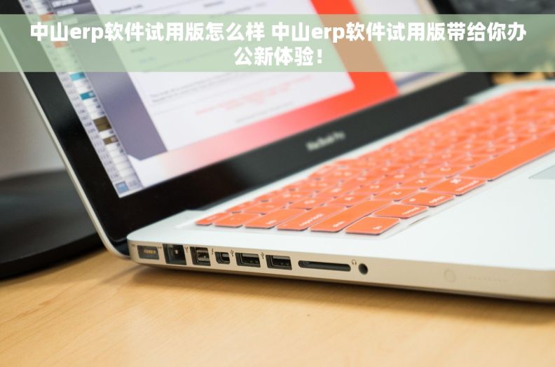 中山erp软件试用版怎么样 中山erp软件试用版带给你办公新体验！