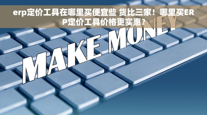 erp定价工具在哪里买便宜些 货比三家！哪里买ERP定价工具价格更实惠？