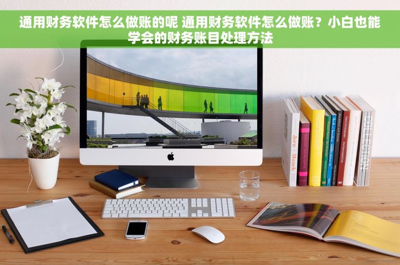 通用财务软件怎么做账的呢 通用财务软件怎么做账？小白也能学会的财务账目处理方法