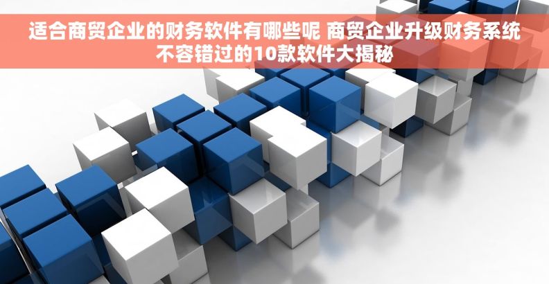适合商贸企业的财务软件有哪些呢 商贸企业升级财务系统不容错过的10款软件大揭秘