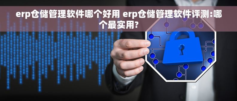erp仓储管理软件哪个好用 erp仓储管理软件评测:哪个最实用?