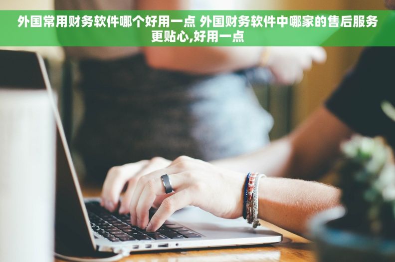 外国常用财务软件哪个好用一点 外国财务软件中哪家的售后服务更贴心,好用一点