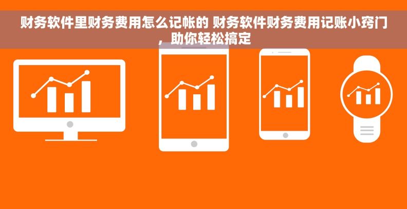 财务软件里财务费用怎么记帐的 财务软件财务费用记账小窍门，助你轻松搞定