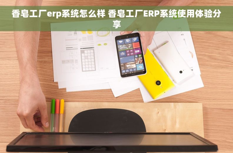香皂工厂erp系统怎么样 香皂工厂ERP系统使用体验分享