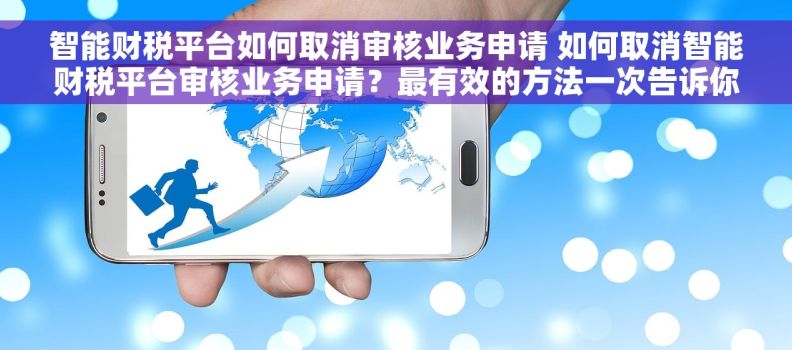 智能财税平台如何取消审核业务申请 如何取消智能财税平台审核业务申请？最有效的方法一次告诉你