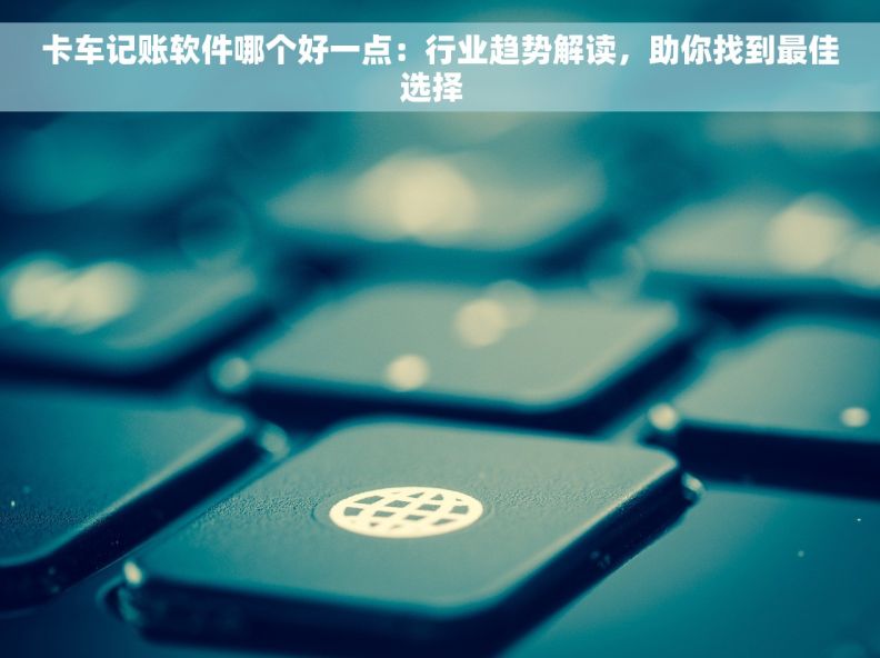 卡车记账软件哪个好一点：行业趋势解读，助你找到最佳选择  