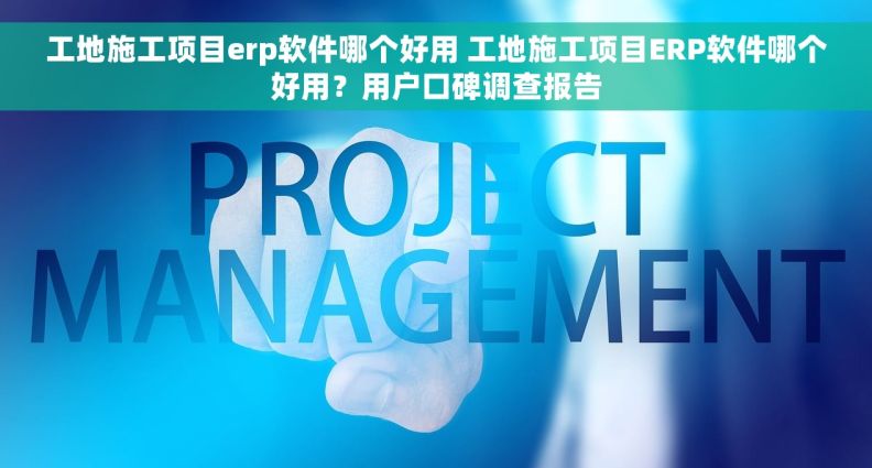 工地施工项目erp软件哪个好用 工地施工项目ERP软件哪个好用？用户口碑调查报告