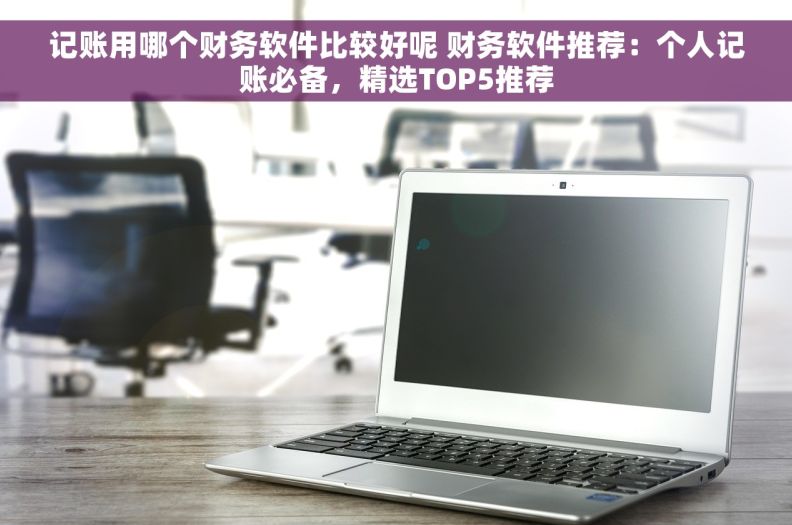 记账用哪个财务软件比较好呢 财务软件推荐：个人记账必备，精选TOP5推荐
