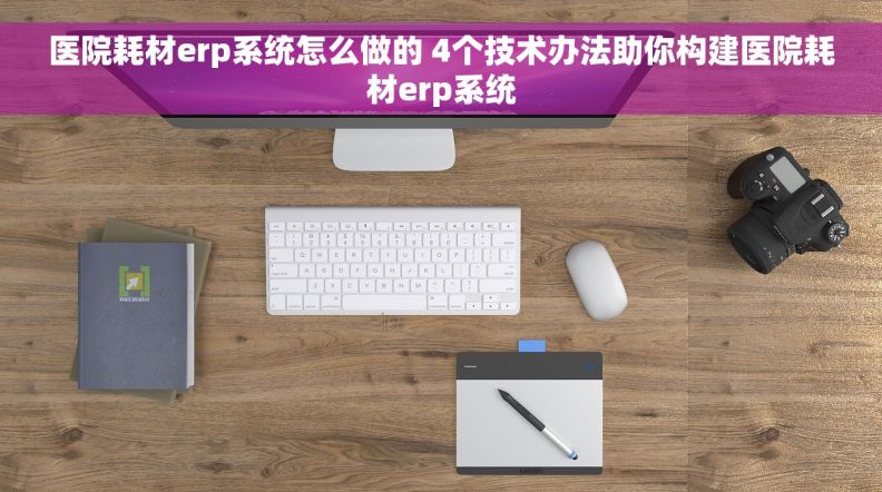 医院耗材erp系统怎么做的 4个技术办法助你构建医院耗材erp系统
