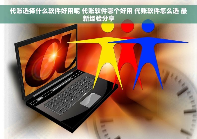 代账选择什么软件好用呢 代账软件哪个好用 代账软件怎么选 最新经验分享
