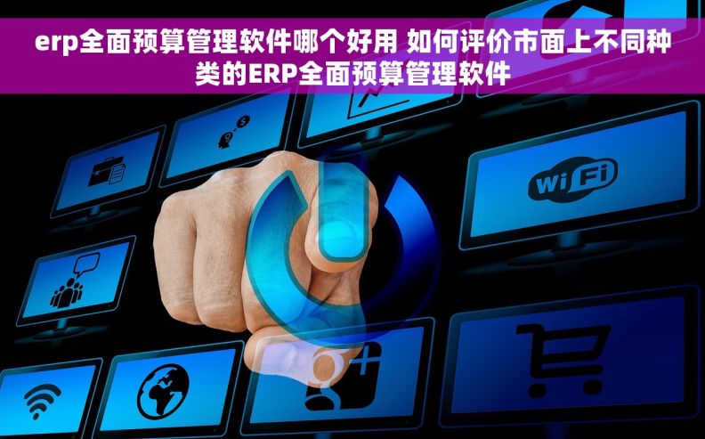 erp全面预算管理软件哪个好用 如何评价市面上不同种类的ERP全面预算管理软件