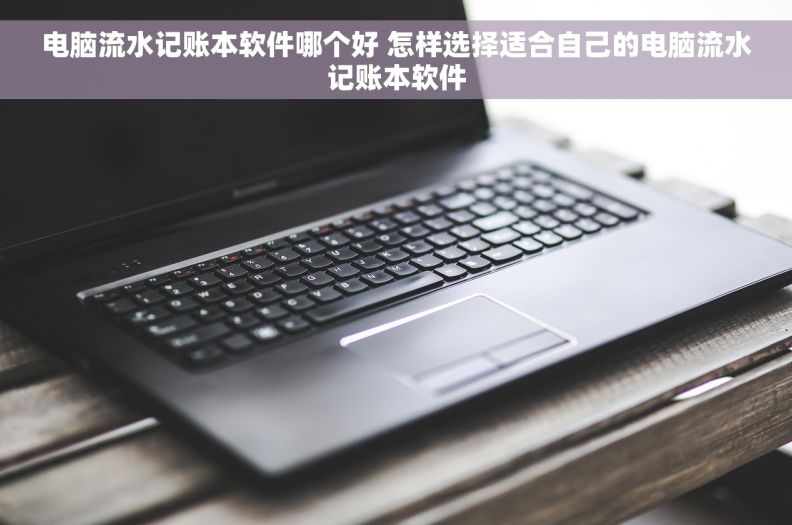 电脑流水记账本软件哪个好 怎样选择适合自己的电脑流水记账本软件