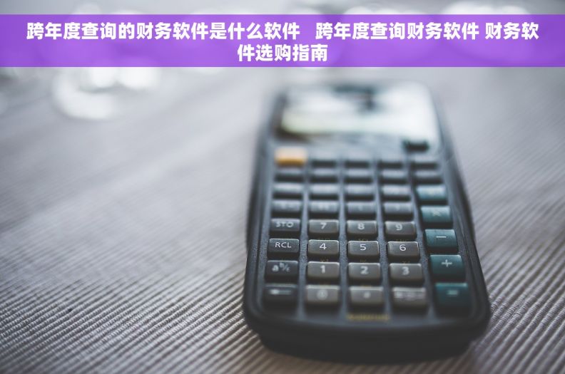 跨年度查询的财务软件是什么软件   跨年度查询财务软件 财务软件选购指南