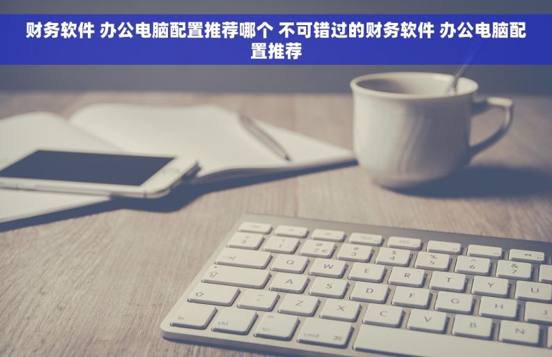 财务软件 办公电脑配置推荐哪个 不可错过的财务软件 办公电脑配置推荐