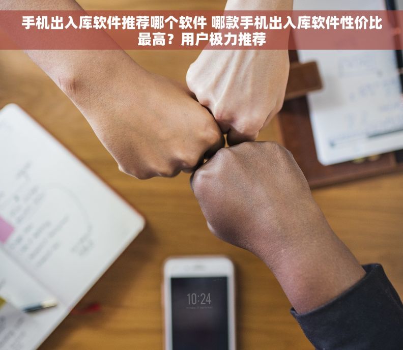 手机出入库软件推荐哪个软件 哪款手机出入库软件性价比最高？用户极力推荐