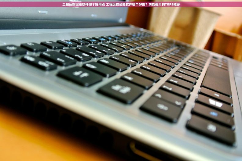 工程运输记账软件哪个好用点 工程运输记账软件哪个好用？功能强大的TOP3推荐