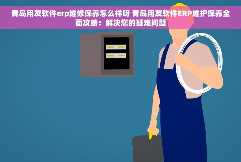 青岛用友软件erp维修保养怎么样呀 青岛用友软件ERP维护保养全面攻略：解决您的疑难问题