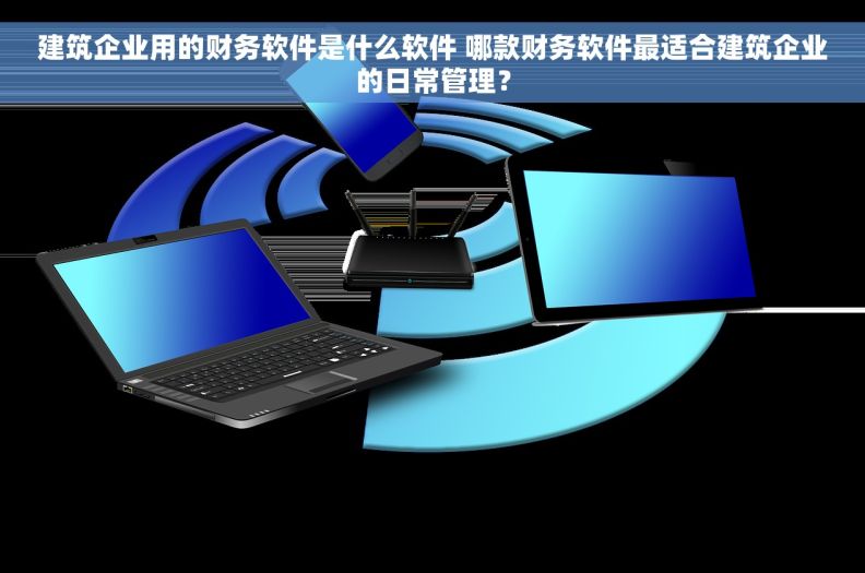 建筑企业用的财务软件是什么软件 哪款财务软件最适合建筑企业的日常管理？