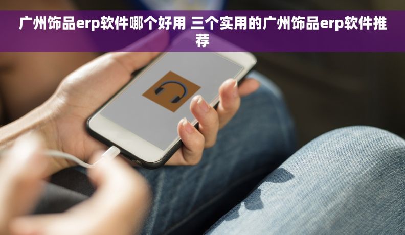 广州饰品erp软件哪个好用 三个实用的广州饰品erp软件推荐