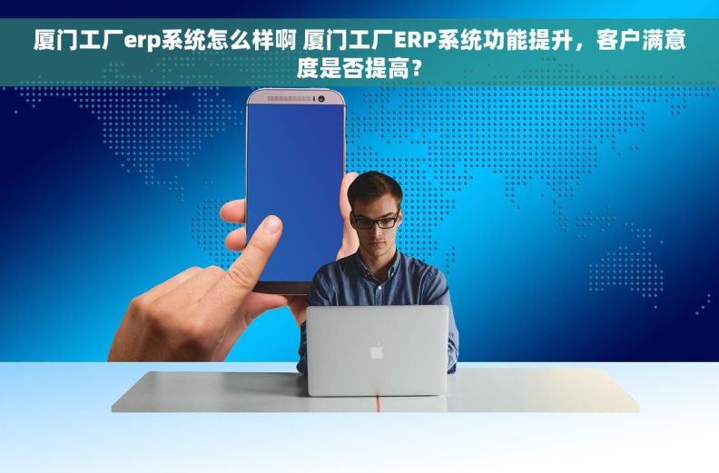 厦门工厂erp系统怎么样啊 厦门工厂ERP系统功能提升，客户满意度是否提高？