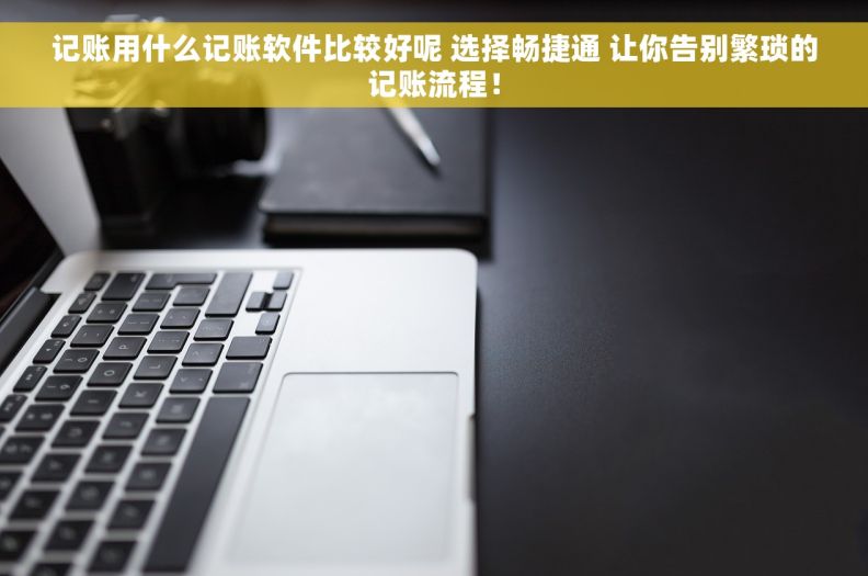 记账用什么记账软件比较好呢 选择畅捷通 让你告别繁琐的记账流程！