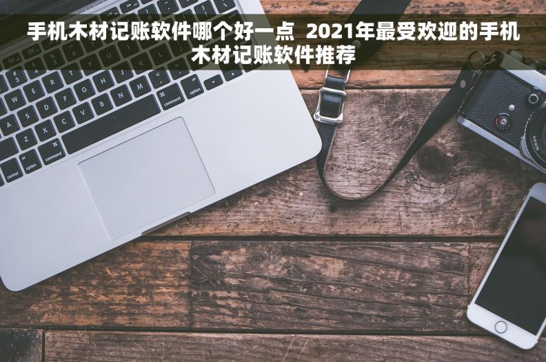 手机木材记账软件哪个好一点  2021年最受欢迎的手机木材记账软件推荐