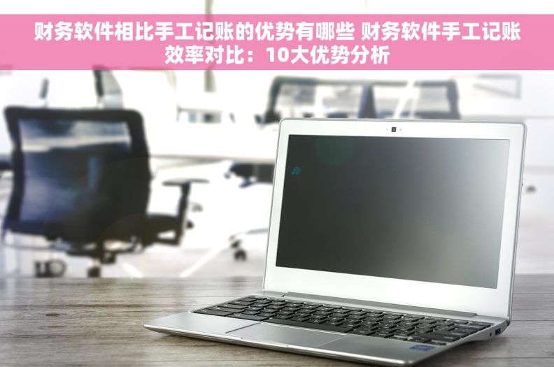 财务软件相比手工记账的优势有哪些 财务软件手工记账效率对比：10大优势分析