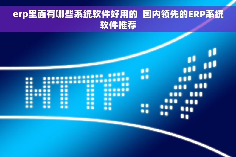 erp里面有哪些系统软件好用的  国内领先的ERP系统软件推荐