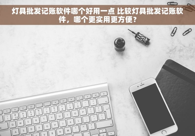 灯具批发记账软件哪个好用一点 比较灯具批发记账软件，哪个更实用更方便？