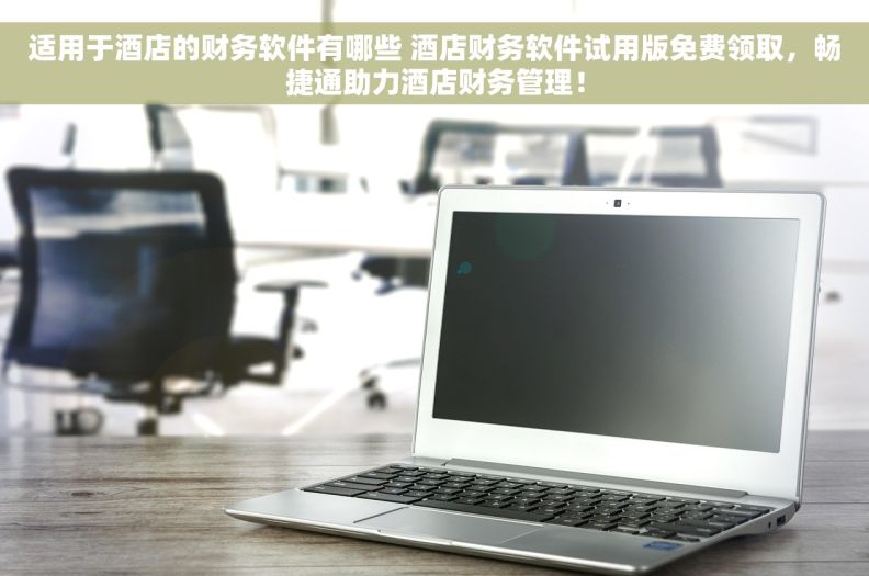 适用于酒店的财务软件有哪些 酒店财务软件试用版免费领取，畅捷通助力酒店财务管理！