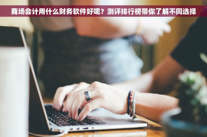商场会计用什么财务软件好呢？测评排行榜带你了解不同选择