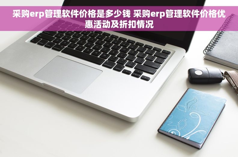 采购erp管理软件价格是多少钱 采购erp管理软件价格优惠活动及折扣情况