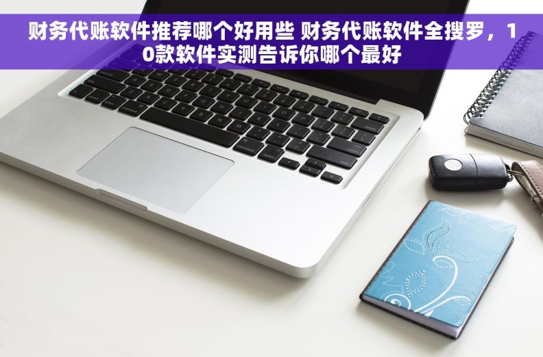 财务代账软件推荐哪个好用些 财务代账软件全搜罗，10款软件实测告诉你哪个最好