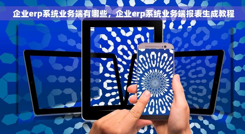  企业erp系统业务端有哪些，企业erp系统业务端报表生成教程