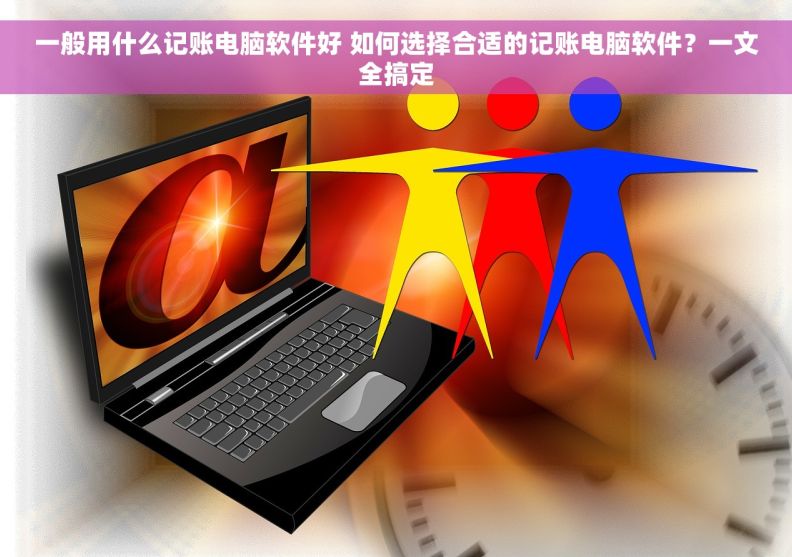 一般用什么记账电脑软件好 如何选择合适的记账电脑软件？一文全搞定