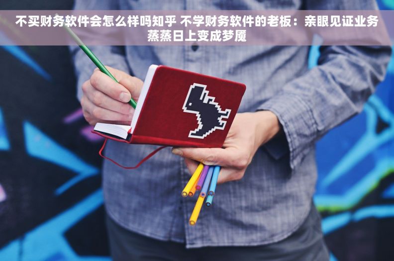 不买财务软件会怎么样吗知乎 不学财务软件的老板：亲眼见证业务蒸蒸日上变成梦魇