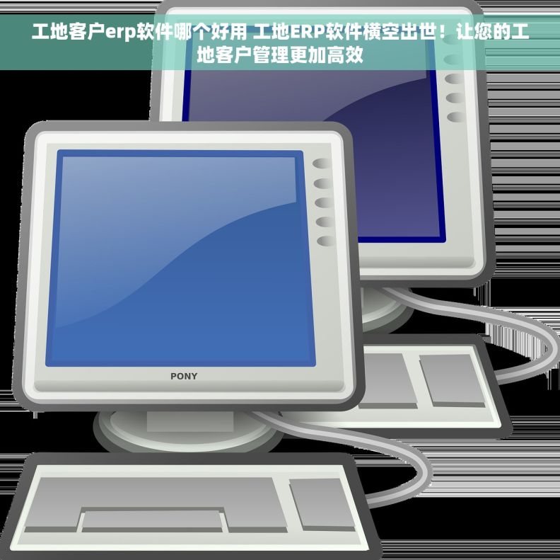 工地客户erp软件哪个好用 工地ERP软件横空出世！让您的工地客户管理更加高效