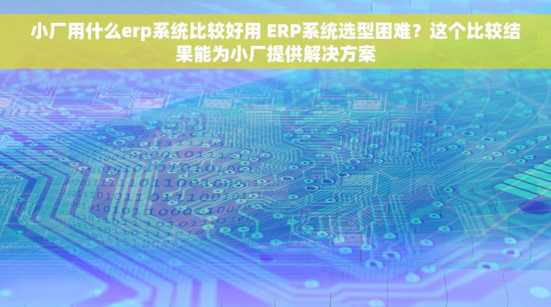 小厂用什么erp系统比较好用 ERP系统选型困难？这个比较结果能为小厂提供解决方案