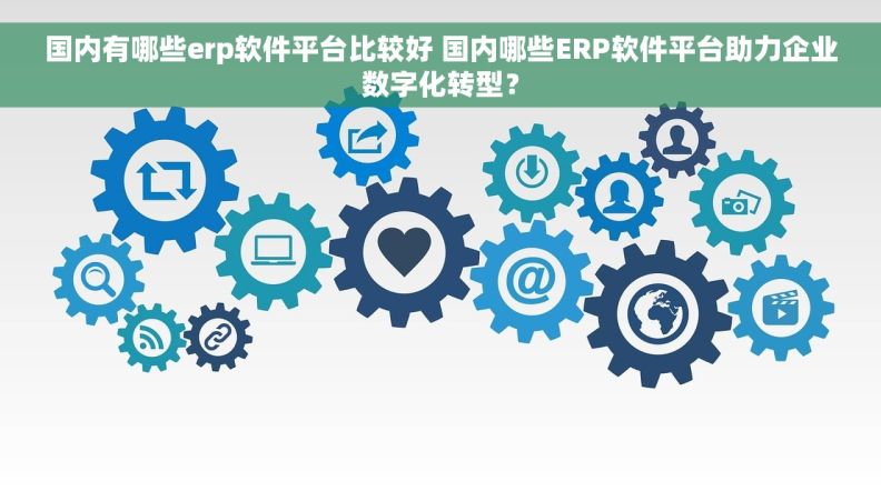 国内有哪些erp软件平台比较好 国内哪些ERP软件平台助力企业数字化转型？