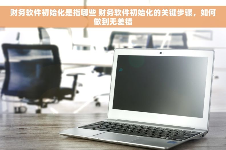 财务软件初始化是指哪些 财务软件初始化的关键步骤，如何做到无差错
