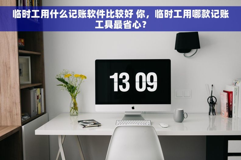 临时工用什么记账软件比较好 你，临时工用哪款记账工具最省心？