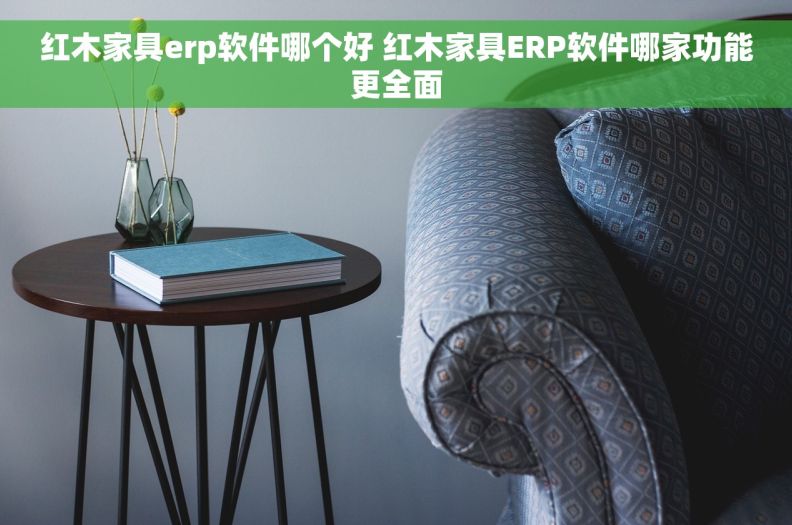 红木家具erp软件哪个好 红木家具ERP软件哪家功能更全面
