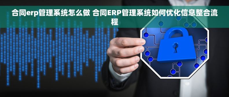 合同erp管理系统怎么做 合同ERP管理系统如何优化信息整合流程