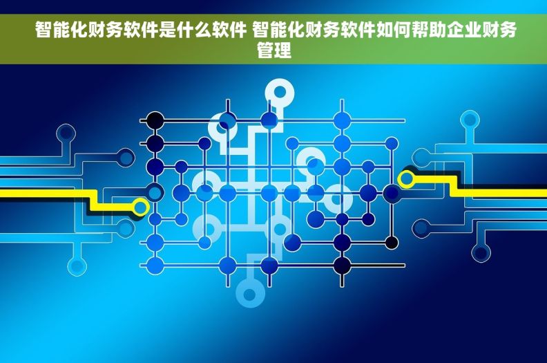  智能化财务软件是什么软件 智能化财务软件如何帮助企业财务管理
