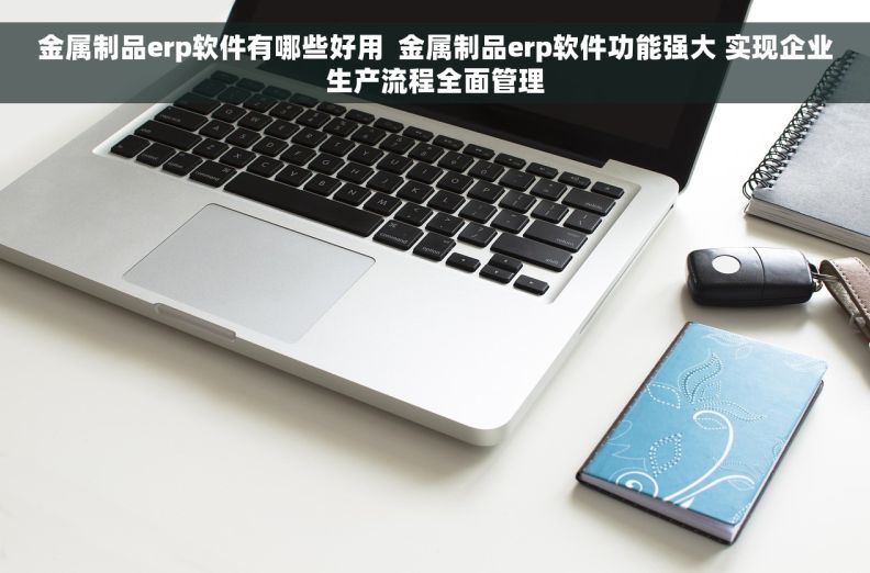 金属制品erp软件有哪些好用  金属制品erp软件功能强大 实现企业生产流程全面管理