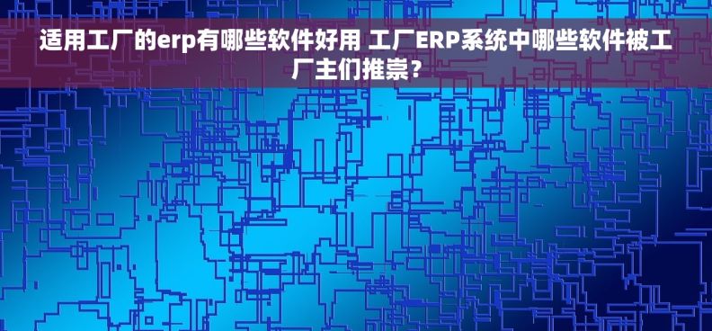 适用工厂的erp有哪些软件好用 工厂ERP系统中哪些软件被工厂主们推崇？