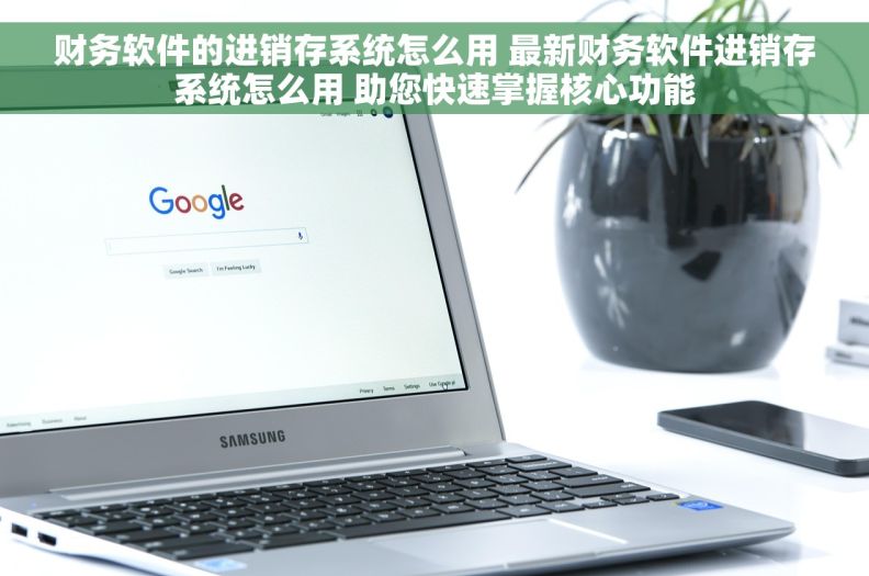 财务软件的进销存系统怎么用 最新财务软件进销存系统怎么用 助您快速掌握核心功能